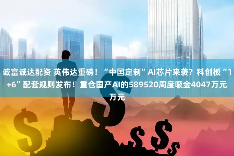诚富诚达配资 英伟达重磅！“中国定制”AI芯片来袭？科创板“1+6”配套规则发布！重仓国产AI的589520周度吸金4047万元
