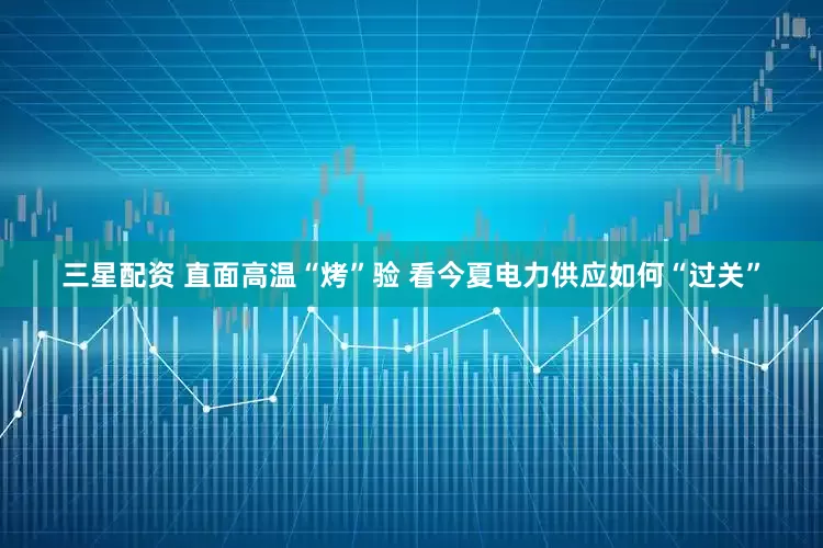 三星配资 直面高温“烤”验 看今夏电力供应如何“过关”