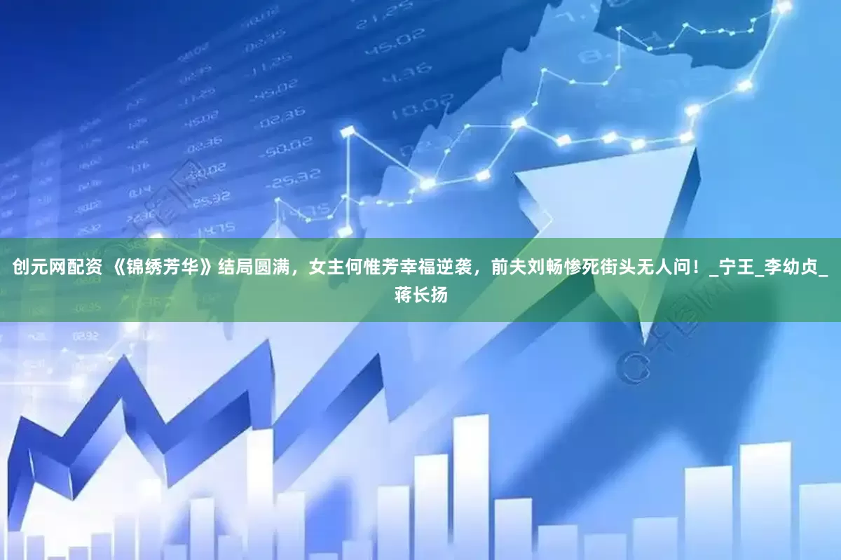 创元网配资 《锦绣芳华》结局圆满，女主何惟芳幸福逆袭，前夫刘畅惨死街头无人问！_宁王_李幼贞_蒋长扬