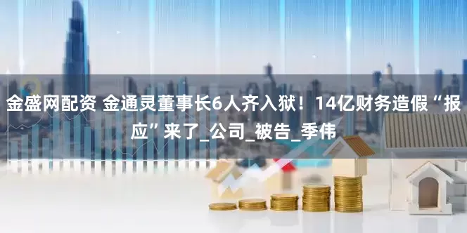 金盛网配资 金通灵董事长6人齐入狱！14亿财务造假“报应”来了_公司_被告_季伟