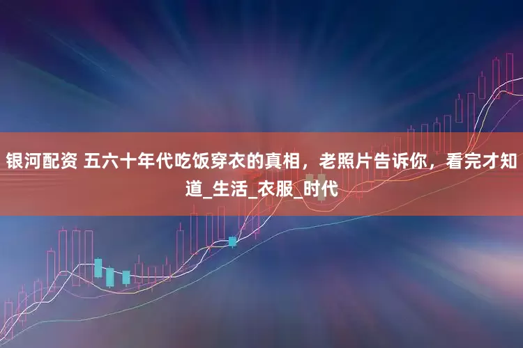 银河配资 五六十年代吃饭穿衣的真相，老照片告诉你，看完才知道_生活_衣服_时代