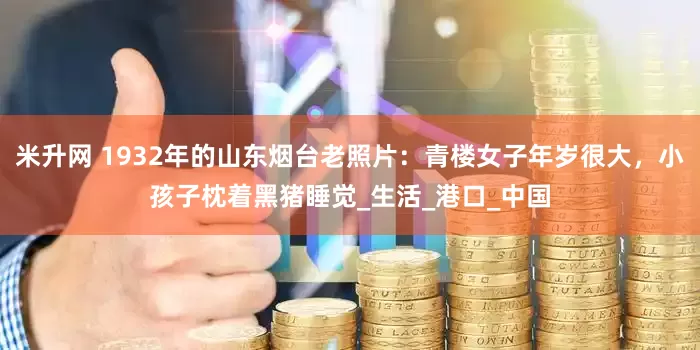 米升网 1932年的山东烟台老照片：青楼女子年岁很大，小孩子枕着黑猪睡觉_生活_港口_中国