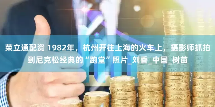 荣立通配资 1982年，杭州开往上海的火车上，摄影师抓拍到尼克松经典的“跑堂”照片_刘香_中国_树苗