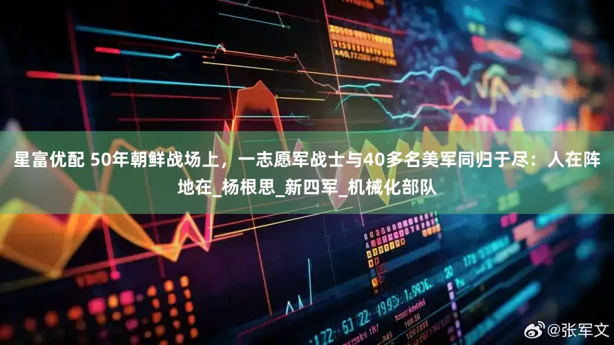 星富优配 50年朝鲜战场上，一志愿军战士与40多名美军同归于尽：人在阵地在_杨根思_新四军_机械化部队