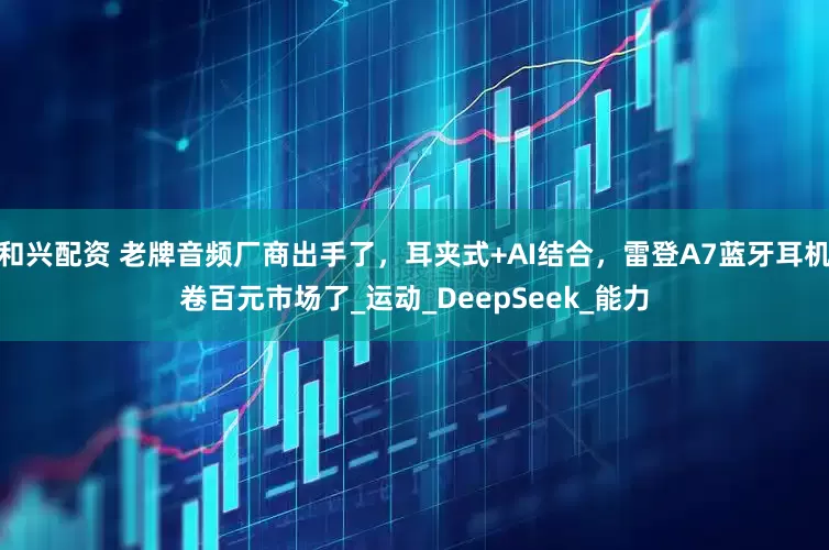 和兴配资 老牌音频厂商出手了，耳夹式+AI结合，雷登A7蓝牙耳机卷百元市场了_运动_DeepSeek_能力