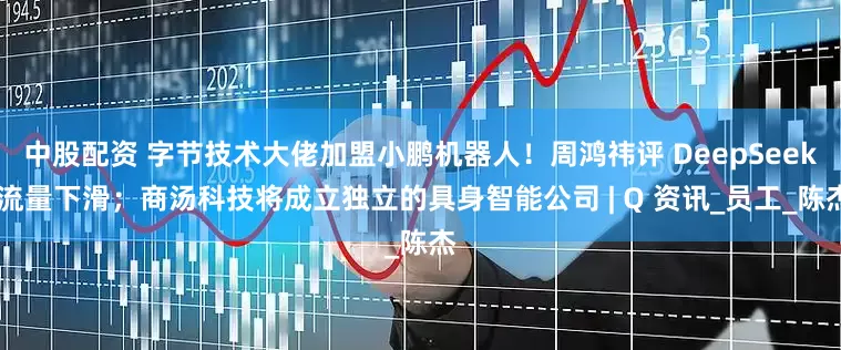 中股配资 字节技术大佬加盟小鹏机器人！周鸿祎评 DeepSeek 流量下滑；商汤科技将成立独立的具身智能公司 | Q 资讯_员工_陈杰