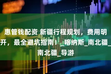 惠管钱配资 新疆行程规划，费用明细公开，最全避坑指南！_喀纳斯_南北疆_导游