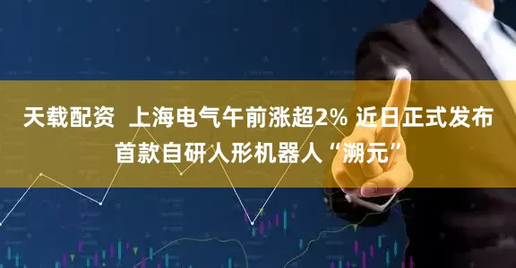 天载配资  上海电气午前涨超2% 近日正式发布首款自研人形机器人“溯元”