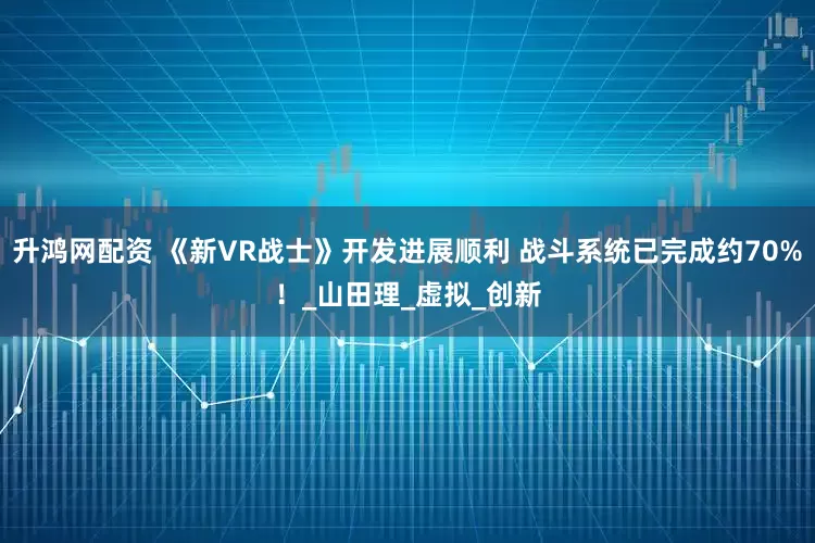 升鸿网配资 《新VR战士》开发进展顺利 战斗系统已完成约70%！_山田理_虚拟_创新