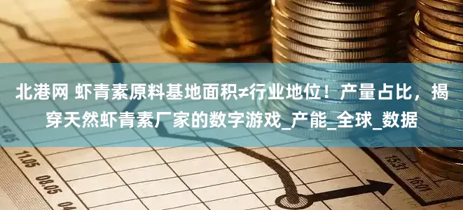 北港网 虾青素原料基地面积≠行业地位！产量占比，揭穿天然虾青素厂家的数字游戏_产能_全球_数据