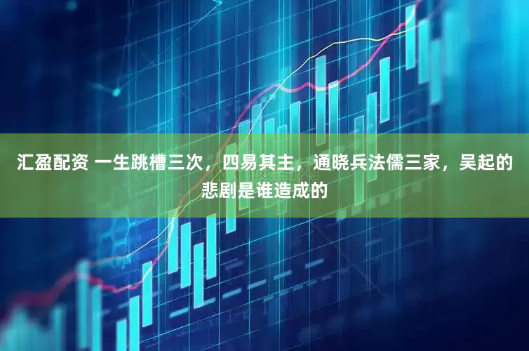 汇盈配资 一生跳槽三次，四易其主，通晓兵法儒三家，吴起的悲剧是谁造成的