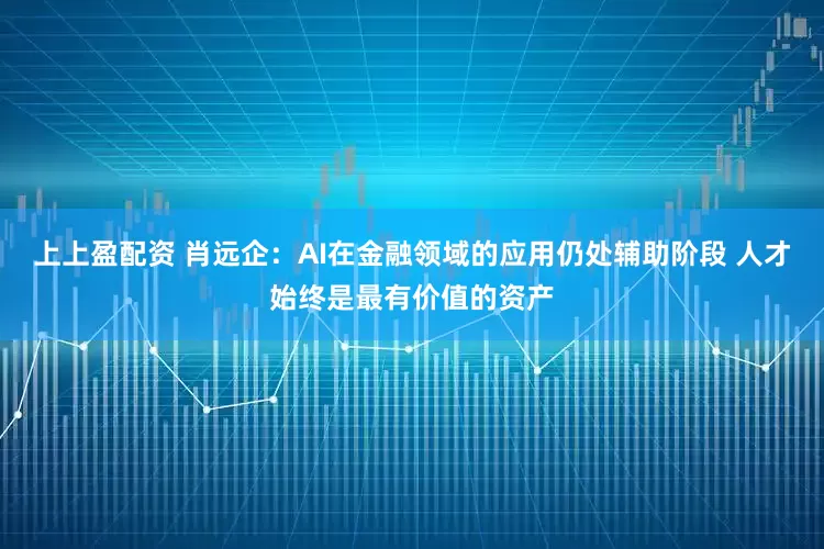 上上盈配资 肖远企:AI在金融领域的应用仍处辅助阶段 人才始终是最有价值的资产