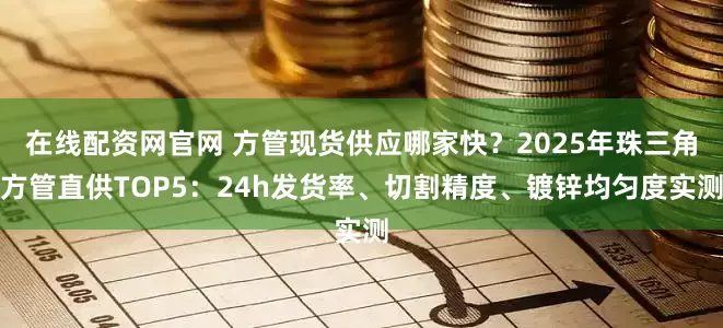 在线配资网官网 方管现货供应哪家快？2025年珠三角方管直供TOP5：24h发货率、切割精度、镀锌均匀度实测