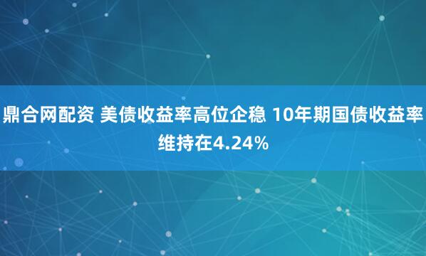 鼎合网配资 美债收益率高位企稳 10年期国债收益率维持在4.24%