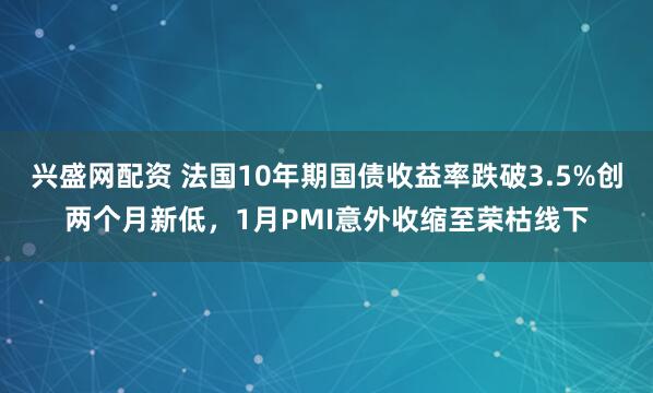 兴盛网配资 法国10年期国债收益率跌破3.5%创两个月新低，1月PMI意外收缩至荣枯线下