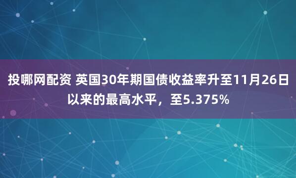 投哪网配资 英国30年期国债收益率升至11月26日以来的最高水平，至5.375%
