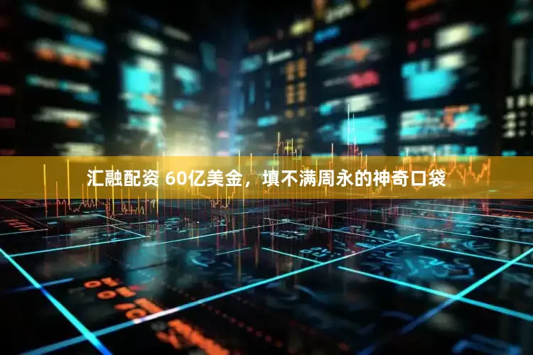 汇融配资 60亿美金，填不满周永的神奇口袋